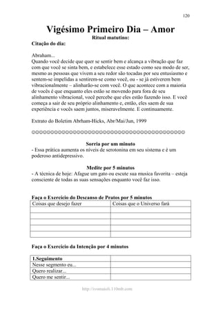 http://ivomaioli.110mb.com
120
Vigésimo Primeiro Dia – Amor
Ritual matutino:
Citação do dia:
Abraham...
Quando você decide que quer se sentir bem e alcança a vibração que faz
com que você se sinta bem, e estabelece esse estado como seu modo de ser,
mesmo as pessoas que vivem a seu redor são tocadas por seu entusiasmo e
sentem-se impelidas a sentirem-se como você, ou - se já estiverem bem
vibracionalmente – alinharão-se com você. O que acontece com a maioria
de vocês é que enquanto eles estão se movendo para fora de seu
alinhamento vibracional, você percebe que eles estão fazendo isso. E você
começa a sair de seu próprio alinhamento e, então, eles saem de sua
experiência e vocês saem juntos, miseravelmente. E continuamente.
Extrato do Boletim Abrham-Hicks, Abr/Mai/Jun, 1999
☺☺☺☺☺☺☺☺☺☺☺☺☺☺☺☺☺☺☺☺☺☺☺☺☺☺☺☺☺☺☺☺☺☺☺☺☺☺☺☺☺
Sorria por um minuto
- Essa prática aumenta os níveis de serotonina em seu sistema e é um
poderoso antidepressivo.
Medite por 5 minutos
- A técnica de hoje: Afague um gato ou escute sua musica favorita – esteja
consciente de todas as suas sensações enquanto você faz isso.
Faça o Exercício do Descanso de Pratos por 5 minutos
Coisas que desejo fazer Coisas que o Universo fará
Faça o Exercício da Intenção por 4 minutos
1.Seguimento
Nesse segmento eu...
Quero realizar...
Quero me sentir...
 