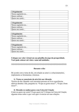 http://ivomaioli.110mb.com
121
2.Seguimento
Nesse segmento eu...
Quero realizar...
Quero me sentir...
3.Seguimento
Nesse segmento eu...
Quero realizar...
Quero me sentir...
4.Seguimento
Nesse segmento eu...
Quero realizar...
Quero me sentir...
5.Seguimento
Nesse segmento eu...
Quero realizar...
Quero me sentir...
Coloque seu valor virtual em sua planilha do jogo da prosperidade.
Você pode colocar até vinte e uma mil unidades.
☺☺☺☺☺☺☺☺☺☺☺☺☺☺☺☺☺☺☺☺☺☺☺☺☺☺☺☺☺☺☺☺☺☺☺
Durante o dia:
De acordo com o tema do dia, em relação ao amor e a relacionamentos,
implemente as ferramentas e técnicas.
1) Torne-se consciente do nível de sua vibração
Técnica do dia: Quando você encontrar pessoas ou tiver experiências
afetivas durante o dia, pergunte-se: “O que eu gosto nisso?”, “O que é bom
nisso?”.
2) Desenhe os sonhos para a sua Caixa de Criação
Como eu quero me sentir? O que quero ter? Coloque na Caixa de Criação,
algumas notas sobre o que você quer vivenciar em suas relações.
 
