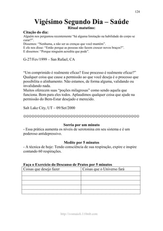 http://ivomaioli.110mb.com
124
Vigésimo Segundo Dia – Saúde
Ritual matutino:
Citação do dia:
Alguém nos perguntou recentemente “há alguma limitação na habilidade do corpo se
curar?”.
Dissemos: “Nenhuma, a não ser as crenças que você mantém”.
E ele nos disse: “Então porque as pessoas não fazem crescer novos braços?”.
E dissemos: “Porque ninguém acredita que pode”.
G-27/Fev/1999 – San Rafael, CA
“Um comprimido é realmente eficaz? Esse processo é realmente eficaz?”
Qualquer coisa que cause a permissão ao que você deseja é o processo que
possibilita o alinhamento. Não estamos, de forma alguma, validando ou
invalidando nada.
Muitos oferecem suas “poções milagrosas” como sendo aquela que
funciona. Bom para eles todos. Aplaudimos qualquer coisa que ajude na
permissão do Bem-Estar desejado e merecido.
Salt Lake City, UT – 09/Set/2000
☺☺☺☺☺☺☺☺☺☺☺☺☺☺☺☺☺☺☺☺☺☺☺☺☺☺☺☺☺☺☺☺☺☺☺☺☺☺☺☺☺☺
Sorria por um minuto
- Essa prática aumenta os níveis de serotonina em seu sistema e é um
poderoso antidepressivo.
Medite por 5 minutos
- A técnica de hoje: Tendo consciência de sua respiração, expire e inspire
contando 60 respirações.
Faça o Exercício do Descanso de Pratos por 5 minutos
Coisas que desejo fazer Coisas que o Universo fará
 