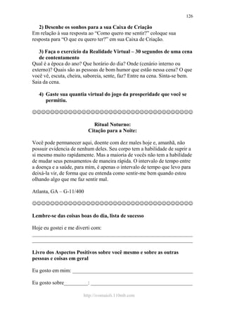 http://ivomaioli.110mb.com
126
2) Desenhe os sonhos para a sua Caixa de Criação
Em relação à sua resposta ao “Como quero me sentir?” coloque sua
resposta para “O que eu quero ter?” em sua Caixa de Criação.
3) Faça o exercício da Realidade Virtual – 30 segundos de uma cena
de contentamento
Qual é a época do ano? Que horário do dia? Onde (cenário interno ou
externo)? Quais são as pessoas de bom humor que estão nessa cena? O que
você vê, escuta, cheira, saboreia, sente, faz? Entre na cena. Sinta-se bem.
Saia da cena.
4) Gaste sua quantia virtual do jogo da prosperidade que você se
permitiu.
☺☺☺☺☺☺☺☺☺☺☺☺☺☺☺☺☺☺☺☺☺☺☺☺☺☺☺☺☺☺☺☺☺☺☺☺
Ritual Noturno:
Citação para a Noite:
Você pode permanecer aqui, doente com dez males hoje e, amanhã, não
possuir evidencia de nenhum deles. Seu corpo tem a habilidade de suprir a
si mesmo muito rapidamente. Mas a maioria de vocês não tem a habilidade
de mudar seus pensamentos de maneira rápida. O intervalo de tempo entre
a doença e a saúde, para mim, é apenas o intervalo de tempo que levo para
deixá-la vir, de forma que eu entenda como sentir-me bem quando estou
olhando algo que me faz sentir mal.
Atlanta, GA – G-11/400
☺☺☺☺☺☺☺☺☺☺☺☺☺☺☺☺☺☺☺☺☺☺☺☺☺☺☺☺☺☺☺☺☺☺☺☺
Lembre-se das coisas boas do dia, lista de sucesso
Hoje eu gostei e me diverti com:
____________________________________________________________
____________________________________________________________
Livro dos Aspectos Positivos sobre você mesmo e sobre as outras
pessoas e coisas em geral
Eu gosto em mim: _____________________________________________
Eu gosto sobre_________: ______________________________________
 
