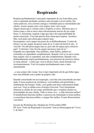 http://ivomaioli.110mb.com
13
Respirando
Respirar profundamente é uma parte importante do seu Estar-Bem, pois
com a respiração profunda, acontece uma ativação a nível celular. Em
outras palavras, essa corrente carrega a vitalidade para as extremidades das
células. Assim, quanto mais você respira, mais você viceja.
Alguns dizem que é a forma como o Espírito se move. Dizemos que é a
forma como a vida se move mais eficientemente através de seu corpo
físico. E, felizmente, respirar é algo que não é da responsabilidade da
mente consciente. Você não precisa ficar alerta para respirar. Acontece.
Mas você pode estar alerta para respirar mais.
Encorajamos você a pegar um pouco de ar deliberadamente. E antes de
deixar o ar sair, pegue um pouco mais de ar. E antes de deixá-lo sair... E
você diz “Eu não posso pegar mais ar, pois não há espaço para colocá-lo
aqui”. E dizemos “sim, há sim, pegue um pouco mais de ar.”.
Expanda sua capacidade. Seus pulmões, como balões, podem ser
contraídos ou expandidos completamente. Quando você se os move numa
base regular, eles se expandem, mas não completamente. Quando você
deliberadamente respira profundamente, esse processo de torná-los cheios
se torna natural – e antes que você se dê por conta, estará fazendo isso
involuntariamente. Você irá respirar profundamente mais e mais
naturalmente.
...e seus corpos irão vicejar. Isso é mais importante até do que beber água.
Isso está alinhado com o poder da própria vida.
Quando concentrado em sua respiração, você não está concentrado em mais
nada. E nessa ausência de resistência, você também está permitindo o
alinhamento da Energia. Então, você ganha uma força sobrenatural dupla
com isso: Você se alinha com a Energia Universal. Você literalmente
alimenta as células de seu corpo, permitindo que o oxigênio alcance as
extremidades de suas células. Tudo se torna vivo – e tudo funciona melhor!
O metabolismo funciona melhor, o processo de eliminação se torna melhor,
a consciência funciona melhor, o sangue flui melhor. O auto-florescimento
vem disso!
Excerto do Workshop dos Abraham de 25/Novembro/2000
PS: Esse “Valor da Respiração Consciente” está na ultima página do “Livro
3, de Sara”.
 