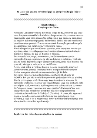 http://ivomaioli.110mb.com
130
4) Gaste sua quantia virtual do jogo da prosperidade que você se
permitiu.
☺☺☺☺☺☺☺☺☺☺☺☺☺☺☺☺☺☺☺☺☺☺☺☺☺☺☺☺☺☺☺☺☺☺☺☺
Ritual Noturno:
Citação para a Noite:
Abraham: Conforme vocês se movem ao longo do dia, percebem que terão
mais desejo ou necessidade de dinheiro do que o que têm, e contas a serem
pagas; então você entra em conflito sobre com o que gastar, se gasta nisso
ou naquilo, pois mesmo pagando determinado debito, não terá o suficiente
para fazer o que gostaria. E nesse momento de frustração, pesando os prós
e os contras de sua experiência, você queima etapas.
Vocês têm pedido por uma fórmula poderosa, mas a resposta, mesmo que
seja dada, não é recebida porque vocês estão mais conscientes de não ter
dinheiro o bastante do que ter dinheiro o bastante.
Em sua ansiedade, culpa, auto-censura, você não está no modo de
permissão. Em sua consciência de não ter dinheiro o suficiente, você não
está no modo de permissão por dinheiro suficiente, então mais dinheiro não
pode vir, não agora, nada pode ser modificado.
Agora, você pediu, a Fonte de Energia o escuta claramente, ama você
completamente, entende seu merecimento e responde imediatamente.
Assim, a resposta não está apenas no caminho, já foi dada.
Em outras palavras, tudo está alinhado, o dinheiro DEVE estar ali
AGORA. Por que não estaria? Porque você é genioso! (risadas da platéia).
Você é preocupado, você é frustrado. Você transformou seu canal de
permissão totalmente. E apesar das circunstâncias, você está alinhado, tudo
está ai para você, você zanza aqui enquanto suas coisas zanzam lá, e você
diz “ninguém nunca respondeu aos meus pedidos”. E dizemos “oh, sim,
seus pedidos são plenamente atendidos, mas você simplesmente se
confunde sobre os Passos 1 (Pedir) e 3 (Permitir). A chave, tão logo você
tenha se tornado conscientemente alerta de que quer alguma coisa
diferente, é você ir até o poder de sua mente e praticar até que alcance uma
vibração diferente sobre aquele desejo.
☺☺☺☺☺☺☺☺☺☺☺☺☺☺☺☺☺☺☺☺☺☺☺☺☺☺☺☺☺☺☺☺☺☺☺☺☺☺☺☺☺☺
Lembre-se das coisas boas do dia, lista de sucesso
 