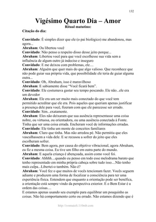 http://ivomaioli.110mb.com
132
Vigésimo Quarto Dia – Amor
Ritual matutino:
Citação do dia:
Convidado: É simples dizer que ele (o pai biológico) me abandonou, mas
agora...
Abraham: Ou libertou você
Convidado: Não penso a respeito disso desse jeito porque...
Abraham: Libertou você para que você escolhesse sua vida sem a
influência de algum outro já indeciso e inseguro
Convidado: E me deixou com problemas, ele....
Abraham: Alguém que quer mais do que algo valioso. Que reconhece que
não pode guiar sua própria vida, que possibilidade ele teria de guiar alguma
outra...
Convidado: Oh, Abraham, isso é maravilhoso
Abraham: E sabiamente disse “Você ficará bem”.
Convidado: Ele costumava gastar seu tempo pescando. Ele não...ele era
um devedor
Abraham: Ele era um ser muito mais conectado do que você tem
permitido acreditar que ele era. Pois aqueles que queriam apenas justificar
a presença dele para você, fizeram com que ele parecesse ser errado.
Convidado: Sim...exatamente.
Abraham: Eles não deixaram que sua ausência representasse uma coisa
nobre, ou virtuosa, ou orientadora, ou uma ausência conectada à Fonte.
Tinha que ser uma coisa errada. Encheram você de informações erradas.
Convidado: Ele tinha um monte de conceitos familiares
Abraham: Claro que tinha. Mas não arredou pé. Não permitiu que eles
vasculhassem a vida dele. E se recusou a sofrer do jeito que eles
escolheram sofrer.
Convidado: Bem agora, por causa do objetivo vibracional, agora Abraham,
eu fiz a mesma coisa. Eu tive um filho em outra parte do mundo.
Abraham: E aquela criança é abençoada, assim como você foi.
Convidado: Ahhhh....quando eu penso em todo esse melodrama barato que
tenho representado em minha própria cabeça sobre tudo isso....Não tenho
mais culpa...Libertei-o também. Não é?
Abraham: Você fez o que muitos de vocês tencionam fazer. Vocês seguem
adiante e produzem uma forma de focalizar a consciência para ter uma
experiência física. Entendem que enquanto a orientação pode ser benéfica,
a orientação está sempre vindo da perspectiva exterior. E o Bem Estar é a
ordem das coisas....
E estamos apenas usando seu exemplo para equilibrar um pouquinho as
coisas. Não há comportamento certo ou errado. Não estamos dizendo que é
 