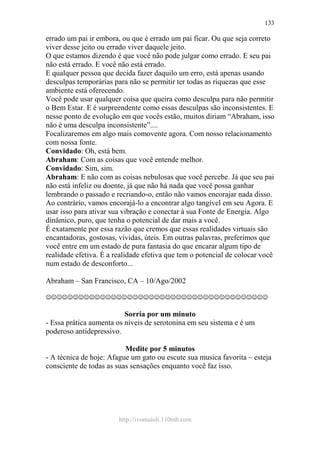 http://ivomaioli.110mb.com
133
errado um pai ir embora, ou que é errado um pai ficar. Ou que seja correto
viver desse jeito ou errado viver daquele jeito.
O que estamos dizendo é que você não pode julgar como errado. E seu pai
não está errado. E você não está errado.
E qualquer pessoa que decida fazer daquilo um erro, está apenas usando
desculpas temporárias para não se permitir ter todas as riquezas que esse
ambiente está oferecendo.
Você pode usar qualquer coisa que queira como desculpa para não permitir
o Bem Estar. E é surpreendente como essas desculpas são inconsistentes. E
nesse ponto de evolução em que vocês estão, muitos diriam “Abraham, isso
não é uma desculpa inconsistente”....
Focalizaremos em algo mais comovente agora. Com nosso relacionamento
com nossa fonte.
Convidado: Oh, está bem.
Abraham: Com as coisas que você entende melhor.
Convidado: Sim, sim.
Abraham: E não com as coisas nebulosas que você percebe. Já que seu pai
não está infeliz ou doente, já que não há nada que você possa ganhar
lembrando o passado e recriando-o, então não vamos encorajar nada disso.
Ao contrário, vamos encorajá-lo a encontrar algo tangível em seu Agora. E
usar isso para ativar sua vibração e conectar à sua Fonte de Energia. Algo
dinâmico, puro, que tenha o potencial de dar mais a você.
É exatamente por essa razão que cremos que essas realidades virtuais são
encantadoras, gostosas, vívidas, úteis. Em outras palavras, preferimos que
você entre em um estado de pura fantasia do que encarar algum tipo de
realidade efetiva. É a realidade efetiva que tem o potencial de colocar você
num estado de desconforto...
Abraham – San Francisco, CA – 10/Ago/2002
☺☺☺☺☺☺☺☺☺☺☺☺☺☺☺☺☺☺☺☺☺☺☺☺☺☺☺☺☺☺☺☺☺☺☺☺☺☺☺☺☺
Sorria por um minuto
- Essa prática aumenta os níveis de serotonina em seu sistema e é um
poderoso antidepressivo.
Medite por 5 minutos
- A técnica de hoje: Afague um gato ou escute sua musica favorita – esteja
consciente de todas as suas sensações enquanto você faz isso.
 