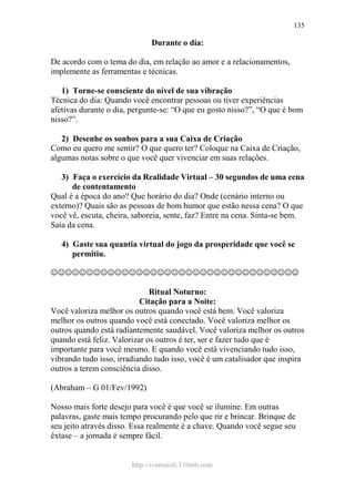 http://ivomaioli.110mb.com
135
Durante o dia:
De acordo com o tema do dia, em relação ao amor e a relacionamentos,
implemente as ferramentas e técnicas.
1) Torne-se consciente do nível de sua vibração
Técnica do dia: Quando você encontrar pessoas ou tiver experiências
afetivas durante o dia, pergunte-se: “O que eu gosto nisso?”, “O que é bom
nisso?”.
2) Desenhe os sonhos para a sua Caixa de Criação
Como eu quero me sentir? O que quero ter? Coloque na Caixa de Criação,
algumas notas sobre o que você quer vivenciar em suas relações.
3) Faça o exercício da Realidade Virtual – 30 segundos de uma cena
de contentamento
Qual é a época do ano? Que horário do dia? Onde (cenário interno ou
externo)? Quais são as pessoas de bom humor que estão nessa cena? O que
você vê, escuta, cheira, saboreia, sente, faz? Entre na cena. Sinta-se bem.
Saia da cena.
4) Gaste sua quantia virtual do jogo da prosperidade que você se
permitiu.
☺☺☺☺☺☺☺☺☺☺☺☺☺☺☺☺☺☺☺☺☺☺☺☺☺☺☺☺☺☺☺☺☺☺☺
Ritual Noturno:
Citação para a Noite:
Você valoriza melhor os outros quando você está bem. Você valoriza
melhor os outros quando você está conectado. Você valoriza melhor os
outros quando está radiantemente saudável. Você valoriza melhor os outros
quando está feliz. Valorizar os outros é ter, ser e fazer tudo que é
importante para você mesmo. E quando você está vivenciando tudo isso,
vibrando tudo isso, irradiando tudo isso, você é um catalisador que inspira
outros a terem consciência disso.
(Abraham – G 01/Fev/1992)
Nosso mais forte desejo para você é que você se ilumine. Em outras
palavras, gaste mais tempo procurando pelo que rir e brincar. Brinque de
seu jeito através disso. Essa realmente é a chave. Quando você segue seu
êxtase – a jornada é sempre fácil.
 