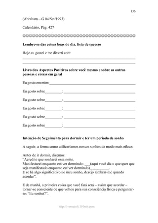 http://ivomaioli.110mb.com
136
(Abraham – G 04/Set/1993)
Calendário, Pág. 427
☺☺☺☺☺☺☺☺☺☺☺☺☺☺☺☺☺☺☺☺☺☺☺☺☺☺☺☺☺☺☺☺☺☺☺☺
Lembre-se das coisas boas do dia, lista de sucesso
Hoje eu gostei e me diverti com:
____________________________________________________________
____________________________________________________________
Livro dos Aspectos Positivos sobre você mesmo e sobre as outras
pessoas e coisas em geral
Eu gosto em mim:______________________________________________
Eu gosto sobre_________: ______________________________________
Eu gosto sobre_________: ______________________________________
Eu gosto sobre_________: ______________________________________
Eu gosto sobre_________: ______________________________________
Eu gosto sobre_________: ______________________________________
Intenção de Seguimento para dormir e ter um período de sonho
A seguir, a forma como utilizaríamos nossos sonhos de modo mais eficaz:
Antes de ir dormir, dizemos:
“Acredito que sonharei essa noite.
Manifestarei enquanto estiver dormindo: ___(aqui você diz o que quer que
seja manifestado enquanto estiver dormindo)__________.
E se há algo significativo no meu sonho, desejo lembrar-me quando
acordar”.
E de manhã, a primeira coisa que você fará será – assim que acordar –
tornar-se consciente de que voltou para sua consciência física e perguntar-
se: “Eu sonhei?”.
 