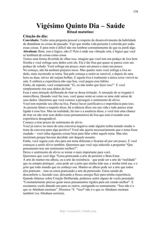 http://ivomaioli.110mb.com
138
Vigésimo Quinto Dia – Saúde
Ritual matutino:
Citação do dia:
Convidado: Tenho uma pergunta pessoal a respeito do desenvolvimento da habilidade
de abandonar as coisas do passado. Vejo que minha vida presente é colorida por todas
essas coisas. E para mim é difícil não me lembrar constantemente de que eu perdi algo.
Abraham: Bom, isso é lógico, não é? Pois é onde sua vibração está, é lógico que você
se lembrará de coisas como essas.
Temos uma forma divertida de olhar isso, imagine que você tem um pedaço de lixa bem
fininha e você esfrega seus dedos com ela. Ela é tão fina que quase se parece com um
pedaço de veludo. Você esfrega um pouco, mais um pouco e mais um pouco.
No começo, não há nenhum prejuízo nisso. Mas quanto mais você esfrega a lixa no
dedo, mais incomodo se torna. Sua pele começa a sentir-se sensível, e depois de uma
hora ou duas, talvez até surjam bolhas. E aquela lixa é realmente a única coisa visível na
sala. E embora a experiência não seja boa, você pegou esse hábito.
Então, de repente, você compreende “Ei, eu não tenho que fazer isso!”. E você
simplesmente tira seus dedos da lixa!
Essa é uma intenção deliberada de tirar-se dessa irritação. A sensação de se resgatar é
maravilhosa. Quando você faz isso, você quase sente-se como se uma rede saísse de
seus dedos. Queremos que você comece a perseguir o sentimento de alívio.
Você tem mantido seu olho na lixa. Parece haver justificativa e importância para isso.
As pessoas falam a respeito disso, há evidencia disso em sua vida e tudo parece estar
ligado à essa lixa. Mas na realidade, há isso e a ausência disso, e você tem uma chance
de tirar ou não tirar seus dedos (seus pensamentos) da lixa que está evocando essa
experiência desagradável.
Comece a tirar prazer do sentimento de alivio.
Você já esteve no meio de uma conversa negativa onde alguém tenha tentado mudar o
tema da conversa para algo positivo? Você não queria necessariamente que o tema fosse
mudado – você tinha algumas coisas boas para falar sobre aquele tema. Mas eles
insistiram porque haviam decidido sair daquele assunto.
Então, você seguiu com eles para um tema diferente e ficaram ali por um pouco. E você
começou a sentir alivio também. Queremos que você seja induzido a perguntar “Que
pensamento traz um sentimento melhor?”.
Deixe o sentimento de alivio se tornar o mais importante para você.
Queremos que você diga “Estou praticando a arte de permitir o Bem-Estar.
A arte de manter-me alheia, ou a arte da resistência – que pode ser a arte da “realidade”
que eu sempre pratiquei...esse pode ser a jeito que minha mãe usa, e minha irmã usa, e o
jeito que todo mundo que eu conheço usa. Manter-se alheio pode ser a arte que todos
eles praticam – mas eu estou praticando a arte da permissão. Estou saindo do
desconforto e, fazendo isso, deixando a fresca energia fluir para minha experiência.
Quando falamos sobre Criação Deliberada, podemos sentir alguns de vocês pensando
“Constantemente preciso guiar meus pensamentos rígidos para um estado melhor”. E
escutamos vocês ditando uns para os outros, castigando-se mutuamente: “Isso não é o
que os Abraham ensinam”. Dizemos “E *isso* não é o que os Abraham ensinam
também! (os Abraham sorriem).
 
