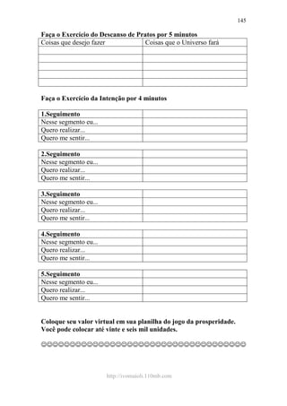 http://ivomaioli.110mb.com
145
Faça o Exercício do Descanso de Pratos por 5 minutos
Coisas que desejo fazer Coisas que o Universo fará
Faça o Exercício da Intenção por 4 minutos
1.Seguimento
Nesse segmento eu...
Quero realizar...
Quero me sentir...
2.Seguimento
Nesse segmento eu...
Quero realizar...
Quero me sentir...
3.Seguimento
Nesse segmento eu...
Quero realizar...
Quero me sentir...
4.Seguimento
Nesse segmento eu...
Quero realizar...
Quero me sentir...
5.Seguimento
Nesse segmento eu...
Quero realizar...
Quero me sentir...
Coloque seu valor virtual em sua planilha do jogo da prosperidade.
Você pode colocar até vinte e seis mil unidades.
☺☺☺☺☺☺☺☺☺☺☺☺☺☺☺☺☺☺☺☺☺☺☺☺☺☺☺☺☺☺☺☺☺☺☺☺
 