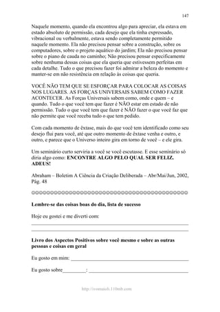 http://ivomaioli.110mb.com
147
Naquele momento, quando ela encontrou algo para apreciar, ela estava em
estado absoluto de permissão, cada desejo que ela tinha expressado,
vibracional ou verbalmente, estava sendo completamente permitido
naquele momento. Ela não precisou pensar sobre a construção, sobre os
computadores, sobre o projeto aquático do jardim; Ela não precisou pensar
sobre o piano de cauda no caminho; Não precisou pensar especificamente
sobre nenhuma dessas coisas que ela queria que estivessem perfeitas em
cada detalhe. Tudo o que precisou fazer foi admirar a beleza do momento e
manter-se em não resistência em relação às coisas que queria.
VOCÊ NÃO TEM QUE SE ESFORÇAR PARA COLOCAR AS COISAS
NOS LUGARES. AS FORÇAS UNIVERSAIS SABEM COMO FAZER
ACONTECER. As Forças Universais sabem como, onde e quem – e
quando. Tudo o que você tem que fazer é NÃO estar em estado de não
permissão. Tudo o que você tem que fazer é NÃO fazer o que você faz que
não permite que você receba tudo o que tem pedido.
Com cada momento de êxtase, mais do que você tem identificado como seu
desejo flui para você, até que outro momento de êxtase venha e outro, e
outro, e parece que o Universo inteiro gira em torno de você – e ele gira.
Um seminário curto serviria a você se você escutasse. E esse seminário só
diria algo como: ENCONTRE ALGO PELO QUAL SER FELIZ.
ADEUS!
Abraham – Boletim A Ciência da Criação Deliberada – Abr/Mai/Jun, 2002,
Pág. 48
☺☺☺☺☺☺☺☺☺☺☺☺☺☺☺☺☺☺☺☺☺☺☺☺☺☺☺☺☺☺☺☺☺☺☺☺☺☺☺☺☺☺
Lembre-se das coisas boas do dia, lista de sucesso
Hoje eu gostei e me diverti com:
____________________________________________________________
____________________________________________________________
Livro dos Aspectos Positivos sobre você mesmo e sobre as outras
pessoas e coisas em geral
Eu gosto em mim: _____________________________________________
Eu gosto sobre_________: ______________________________________
 