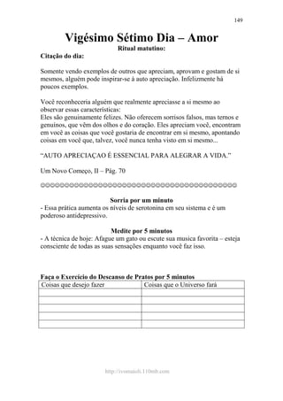 http://ivomaioli.110mb.com
149
Vigésimo Sétimo Dia – Amor
Ritual matutino:
Citação do dia:
Somente vendo exemplos de outros que apreciam, aprovam e gostam de si
mesmos, alguém pode inspirar-se à auto apreciação. Infelizmente há
poucos exemplos.
Você reconheceria alguém que realmente apreciasse a si mesmo ao
observar essas características:
Eles são genuinamente felizes. Não oferecem sorrisos falsos, mas ternos e
genuínos, que vêm dos olhos e do coração. Eles apreciam você, encontram
em você as coisas que você gostaria de encontrar em si mesmo, apontando
coisas em você que, talvez, você nunca tenha visto em si mesmo...
“AUTO APRECIAÇAO É ESSENCIAL PARA ALEGRAR A VIDA.”
Um Novo Começo, II – Pág. 70
☺☺☺☺☺☺☺☺☺☺☺☺☺☺☺☺☺☺☺☺☺☺☺☺☺☺☺☺☺☺☺☺☺☺☺☺☺☺☺☺☺
Sorria por um minuto
- Essa prática aumenta os níveis de serotonina em seu sistema e é um
poderoso antidepressivo.
Medite por 5 minutos
- A técnica de hoje: Afague um gato ou escute sua musica favorita – esteja
consciente de todas as suas sensações enquanto você faz isso.
Faça o Exercício do Descanso de Pratos por 5 minutos
Coisas que desejo fazer Coisas que o Universo fará
 