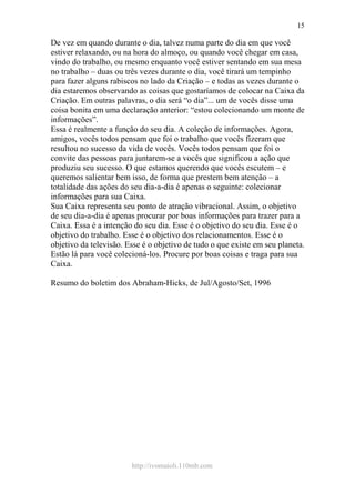 http://ivomaioli.110mb.com
15
De vez em quando durante o dia, talvez numa parte do dia em que você
estiver relaxando, ou na hora do almoço, ou quando você chegar em casa,
vindo do trabalho, ou mesmo enquanto você estiver sentando em sua mesa
no trabalho – duas ou três vezes durante o dia, você tirará um tempinho
para fazer alguns rabiscos no lado da Criação – e todas as vezes durante o
dia estaremos observando as coisas que gostaríamos de colocar na Caixa da
Criação. Em outras palavras, o dia será “o dia”... um de vocês disse uma
coisa bonita em uma declaração anterior: “estou colecionando um monte de
informações”.
Essa é realmente a função do seu dia. A coleção de informações. Agora,
amigos, vocês todos pensam que foi o trabalho que vocês fizeram que
resultou no sucesso da vida de vocês. Vocês todos pensam que foi o
convite das pessoas para juntarem-se a vocês que significou a ação que
produziu seu sucesso. O que estamos querendo que vocês escutem – e
queremos salientar bem isso, de forma que prestem bem atenção – a
totalidade das ações do seu dia-a-dia é apenas o seguinte: colecionar
informações para sua Caixa.
Sua Caixa representa seu ponto de atração vibracional. Assim, o objetivo
de seu dia-a-dia é apenas procurar por boas informações para trazer para a
Caixa. Essa é a intenção do seu dia. Esse é o objetivo do seu dia. Esse é o
objetivo do trabalho. Esse é o objetivo dos relacionamentos. Esse é o
objetivo da televisão. Esse é o objetivo de tudo o que existe em seu planeta.
Estão lá para você colecioná-los. Procure por boas coisas e traga para sua
Caixa.
Resumo do boletim dos Abraham-Hicks, de Jul/Agosto/Set, 1996
 