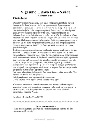 http://ivomaioli.110mb.com
153
Vigésimo Oitavo Dia – Saúde
Ritual matutino:
Citação do dia:
Quando visitamos vocês aqui, com todos vocês aqui, com tudo o que é
humano e deliberadamente criado em seu ambiente físico, não nos
preocupamos com suas contribuições porque vocês não podem fazer nada
que não seja ajudar. Não nos preocupamos, façam vocês ou não alguma
coisa, porque vocês não podem evitar isso. Vocês interpretam as
informações e as preferências que já estão com vocês, fazendo de vocês os
atraidores da linha de ponta que vocês desejam ser. E não nos preocupamos
se a eternidade não continuar – ela precisa. E não nos preocupamos com a
salvação de sua alma porque ela está garantida. E não nos preocupamos
com sua morte porque quando você morrer, você ressurgirá em pura e
positiva energia.
E não nos preocupamos sobre sua localização quando você morrer porque
sabemos do merecimento e da verdadeira natureza de seu ser. A única
razão pela qual visitamos vocês nessa forma é porque nesse poderoso agora
você merece sentir-se bem. E desde que sua vida acontece agora, queremos
que você sinta-se bem agora. Nao quando o mundo terminar em paz, não
“quando chegar à casa que quero”, não quando alguém que está em
desequilíbrio seja equilibrado - pois vocês são pura energia que tendem a
usar seu poderoso agora para sentirem-se bem agora. Queremos que vocês
estejam na expansão que é parte de vocês.
Seu valor não está em julgamento. Seu merecimento não é a questão. Nem
mesmo seu futuro está em questão.
A única coisa que está em questão é o seu agora.
Como você se sente agora? Como você se sente agora?
Você pode conhecer o seu valor nesse mundo e sentir-se bem ou pode
encontrar coisas com as quais se preocupar e não sentir-se bem agora – a
escolha é sua. Mas desejamos que você tenha uma vida completa,
satisfatória, graciosa. Agora.
Abraham – Boise, ID, 03/Jul/2002
☺☺☺☺☺☺☺☺☺☺☺☺☺☺☺☺☺☺☺☺☺☺☺☺☺☺☺☺☺☺☺☺☺☺☺☺☺☺☺☺☺☺
Sorria por um minuto
- Essa prática aumenta os níveis de serotonina em seu sistema e é um
poderoso antidepressivo.
 