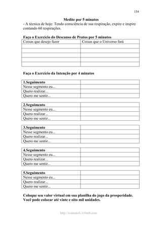 http://ivomaioli.110mb.com
154
Medite por 5 minutos
- A técnica de hoje: Tendo consciência de sua respiração, expire e inspire
contando 60 respirações.
Faça o Exercício do Descanso de Pratos por 5 minutos
Coisas que desejo fazer Coisas que o Universo fará
Faça o Exercício da Intenção por 4 minutos
1.Seguimento
Nesse segmento eu...
Quero realizar...
Quero me sentir...
2.Seguimento
Nesse segmento eu...
Quero realizar...
Quero me sentir...
3.Seguimento
Nesse segmento eu...
Quero realizar...
Quero me sentir...
4.Seguimento
Nesse segmento eu...
Quero realizar...
Quero me sentir...
5.Seguimento
Nesse segmento eu...
Quero realizar...
Quero me sentir...
Coloque seu valor virtual em sua planilha do jogo da prosperidade.
Você pode colocar até vinte e oito mil unidades.
 
