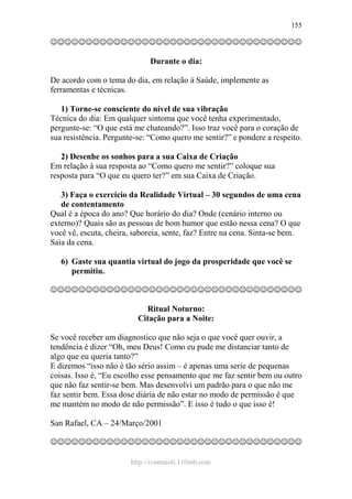 http://ivomaioli.110mb.com
155
☺☺☺☺☺☺☺☺☺☺☺☺☺☺☺☺☺☺☺☺☺☺☺☺☺☺☺☺☺☺☺☺☺☺☺☺
Durante o dia:
De acordo com o tema do dia, em relação à Saúde, implemente as
ferramentas e técnicas.
1) Torne-se consciente do nível de sua vibração
Técnica do dia: Em qualquer sintoma que você tenha experimentado,
pergunte-se: “O que está me chateando?”. Isso traz você para o coração de
sua resistência. Pergunte-se: “Como quero me sentir?” e pondere a respeito.
2) Desenhe os sonhos para a sua Caixa de Criação
Em relação à sua resposta ao “Como quero me sentir?” coloque sua
resposta para “O que eu quero ter?” em sua Caixa de Criação.
3) Faça o exercício da Realidade Virtual – 30 segundos de uma cena
de contentamento
Qual é a época do ano? Que horário do dia? Onde (cenário interno ou
externo)? Quais são as pessoas de bom humor que estão nessa cena? O que
você vê, escuta, cheira, saboreia, sente, faz? Entre na cena. Sinta-se bem.
Saia da cena.
6) Gaste sua quantia virtual do jogo da prosperidade que você se
permitiu.
☺☺☺☺☺☺☺☺☺☺☺☺☺☺☺☺☺☺☺☺☺☺☺☺☺☺☺☺☺☺☺☺☺☺☺☺
Ritual Noturno:
Citação para a Noite:
Se você receber um diagnostico que não seja o que você quer ouvir, a
tendência é dizer “Oh, meu Deus! Como eu pude me distanciar tanto de
algo que eu queria tanto?”
E dizemos “isso não é tão sério assim – é apenas uma serie de pequenas
coisas. Isso é, “Eu escolho esse pensamento que me faz sentir bem ou outro
que não faz sentir-se bem. Mas desenvolvi um padrão para o que não me
faz sentir bem. Essa dose diária de não estar no modo de permissão é que
me mantém no modo de não permissão”. E isso é tudo o que isso é!
San Rafael, CA – 24/Março/2001
☺☺☺☺☺☺☺☺☺☺☺☺☺☺☺☺☺☺☺☺☺☺☺☺☺☺☺☺☺☺☺☺☺☺☺☺
 