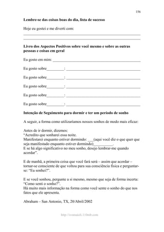 http://ivomaioli.110mb.com
156
Lembre-se das coisas boas do dia, lista de sucesso
Hoje eu gostei e me diverti com:
____________________________________________________________
____________________________________________________________
Livro dos Aspectos Positivos sobre você mesmo e sobre as outras
pessoas e coisas em geral
Eu gosto em mim: _____________________________________________
Eu gosto sobre_________: ______________________________________
Eu gosto sobre_________: ______________________________________
Eu gosto sobre_________: ______________________________________
Eu gosto sobre_________: ______________________________________
Eu gosto sobre_________: ______________________________________
Intenção de Seguimento para dormir e ter um período de sonho
A seguir, a forma como utilizaríamos nossos sonhos de modo mais eficaz:
Antes de ir dormir, dizemos:
“Acredito que sonharei essa noite.
Manifestarei enquanto estiver dormindo: ___(aqui você diz o que quer que
seja manifestado enquanto estiver dormindo)__________.
E se há algo significativo no meu sonho, desejo lembrar-me quando
acordar”.
E de manhã, a primeira coisa que você fará será – assim que acordar –
tornar-se consciente de que voltou para sua consciência física e perguntar-
se: “Eu sonhei?”.
E se você sonhou, pergunte a si mesmo, mesmo que seja de forma incerta:
“Como senti o sonho?”.
Há muito mais informação na forma como você sente o sonho do que nos
fatos que ele apresenta.
Abraham – San Antonio, TX, 20/Abril/2002
 