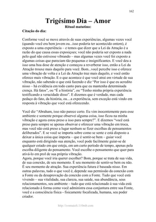 http://ivomaioli.110mb.com
162
Trigésimo Dia – Amor
Ritual matutino:
Citação do dia:
Conforme você se move através de suas experiências, algumas vezes você
(quando você era bem jovem ou...isso poderia ter acontecido ontem), é
exposto a uma experiência – e temos que dizer que a Lei da Atração é a
razão do que causa essas exposiçoes; você não poderia ser exposto a nada
pelo qual não estivesse vibrando – mas algumas vezes você foi exposto a
algumas coisas que pareciam tão pequenas e insignificantes. E você deu a
isso uma boa dose de atenção e começou a reverberar isso, então a Lei da
Atração trouxe mais daquilo para você. Bom...você percebe isso e oferece
uma vibração de volta e a Lei da Atração traz mais daquilo, e você então
oferece mais vibração. E o que acontece é que você atrai em virtude de sua
vibração, não sabendo o que está fazendo e diz “Por isso é que eu acredito
nisso – há evidência em todo canto para que eu mantenha determinada
crença. Há fatos”, ou “É a história”, ou “Tenho minha própria experiência
testificando a veracidade disso”. E dizemos que é verdade, mas cada
pedaço do fato, da história, ou....a experiência, sem exceção está vindo em
resposta à vibração que você está oferecendo.
Você diz “Abraham, isso não parece certo. Eu vim inocentemente para esse
ambiente e somente porque observei alguma coisa, isso ficou na minha
vibração e agora estou preso a isso para sempre?”. E dizemos “você está
preso para sempre se apenas observar e oferecer uma vibração em troca,
mas você não está preso a lugar nenhum se fizer escolhas de pensamentos
deliberados”. E se você se importa sobre como se sente e está disposto a
deixar a única coisa que importa – que é sentir-se bem – guiar você
enquanto está dirigindo sua atenção, você pode facilmente guiar-se de
qualquer estado em que esteja, em um curto período de tempo, apenas pela
escolha diligente do pensamento. Você escolhe o pensamento que quer para
ativá-lo em prol de sua própria vibração.
Agora, porque você iria querer escolher? Bom, porque se trata de sua vida,
de sua conexão, de seu momento. É seu momento de sentir-se bem ou não.
É seu momento de atração. Sua experiência futura é baseada nisso. Em
outras palavras, tudo o que você é, depende sua permissão da conexão com
a Fonte ou da desaprovação da conexão com a Fonte. Tudo que você está
vivendo – sua vitalidade, sua clareza, sua saúde, sua abundância, seus
relacionamentos, seu ambiente – tudo que está relacionado à sua vida está
relacionado à forma como você administra essa conjuntura entre sua Fonte,
você e a consciência física - fisicamente focalizada, humana, seu poder
criador.
 
