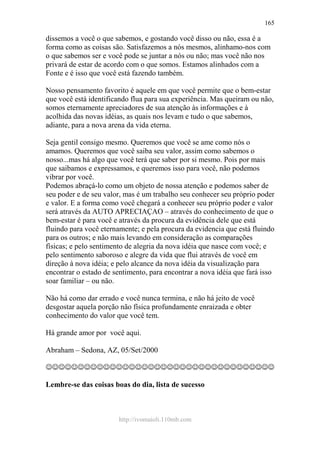 http://ivomaioli.110mb.com
165
dissemos a você o que sabemos, e gostando você disso ou não, essa é a
forma como as coisas são. Satisfazemos a nós mesmos, alinhamo-nos com
o que sabemos ser e você pode se juntar a nós ou não; mas você não nos
privará de estar de acordo com o que somos. Estamos alinhados com a
Fonte e é isso que você está fazendo também.
Nosso pensamento favorito é aquele em que você permite que o bem-estar
que você está identificando flua para sua experiência. Mas queiram ou não,
somos eternamente apreciadores de sua atenção às informações e à
acolhida das novas idéias, as quais nos levam e tudo o que sabemos,
adiante, para a nova arena da vida eterna.
Seja gentil consigo mesmo. Queremos que você se ame como nós o
amamos. Queremos que você saiba seu valor, assim como sabemos o
nosso...mas há algo que você terá que saber por si mesmo. Pois por mais
que saibamos e expressamos, e queremos isso para você, não podemos
vibrar por você.
Podemos abraçá-lo como um objeto de nossa atenção e podemos saber de
seu poder e de seu valor, mas é um trabalho seu conhecer seu próprio poder
e valor. E a forma como você chegará a conhecer seu próprio poder e valor
será através da AUTO APRECIAÇAO – através do conhecimento de que o
bem-estar é para você e através da procura da evidência dele que está
fluindo para você eternamente; e pela procura da evidencia que está fluindo
para os outros; e não mais levando em consideração as comparações
físicas; e pelo sentimento de alegria da nova idéia que nasce com você; e
pelo sentimento saboroso e alegre da vida que flui através de você em
direção à nova idéia; e pelo alcance da nova idéia da visualização para
encontrar o estado de sentimento, para encontrar a nova idéia que fará isso
soar familiar – ou não.
Não há como dar errado e você nunca termina, e não há jeito de você
desgostar aquela porção não física profundamente enraizada e obter
conhecimento do valor que você tem.
Há grande amor por você aqui.
Abraham – Sedona, AZ, 05/Set/2000
☺☺☺☺☺☺☺☺☺☺☺☺☺☺☺☺☺☺☺☺☺☺☺☺☺☺☺☺☺☺☺☺☺☺☺☺
Lembre-se das coisas boas do dia, lista de sucesso
 