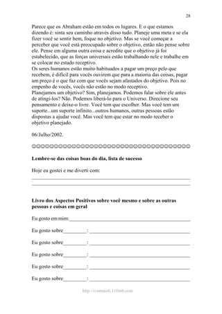 http://ivomaioli.110mb.com
28
Parece que os Abraham estão em todos os lugares. E o que estamos
dizendo é: sinta seu caminho através disso tudo. Planeje uma meta e se ela
fizer você se sentir bem, foque no objetivo. Mas se você começar a
perceber que você está preocupado sobre o objetivo, então não pense sobre
ele. Pense em alguma outra coisa e acredite que o objetivo já foi
estabelecido, que as forças universais estão trabalhando nele e trabalhe em
se colocar no estado receptivo.
Os seres humanos estão muito habituados a pagar um preço pelo que
recebem, é difícil para vocês ouvirem que para a maioria das coisas, pagar
um preço é o que faz com que vocês sejam afastados do objetivo. Pois no
empenho de vocês, vocês não estão no modo receptivo.
Planejamos um objetivo? Sim, planejamos. Podemos falar sobre ele antes
de atingi-los? Não. Podemos liberá-lo para o Universo. Direcione seu
pensamento e deixe-o livre. Você tem que escolher. Mas você tem um
suporte...um suporte infinito...outros humanos, outras pessoas estão
dispostas a ajudar você. Mas você tem que estar no modo receber o
objetivo planejado.
06/Julho/2002.
☺☺☺☺☺☺☺☺☺☺☺☺☺☺☺☺☺☺☺☺☺☺☺☺☺☺☺☺☺☺☺☺☺☺☺☺
Lembre-se das coisas boas do dia, lista de sucesso
Hoje eu gostei e me diverti com:
____________________________________________________________
____________________________________________________________
Livro dos Aspectos Positivos sobre você mesmo e sobre as outras
pessoas e coisas em geral
Eu gosto em mim:______________________________________________
Eu gosto sobre_________: ______________________________________
Eu gosto sobre_________: ______________________________________
Eu gosto sobre_________: ______________________________________
Eu gosto sobre_________: ______________________________________
Eu gosto sobre_________: ______________________________________
 