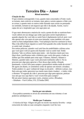 http://ivomaioli.110mb.com
30
Terceiro Dia – Amor
Ritual matutino:
Citação do dia:
O que estamos conseguindo é isso, quanto mais conectados à Fonte vocês
se tornam, mais estáveis se tornam, mais aptos a serem capazes a lidar com
as coisas; e quanto mais os outros estão fazendo suas coisas ou pensando
ou sentindo, tornam-se um negocio que não é da alçada. Assim, você é
capaz de ser o inspirador que veio aqui para ser.
O que mais aborrecem a maioria de vocês a ponto de não se sentirem bem –
vocês sabem em seu âmago que estão aqui para serem inspiradores e
quando alguém faz você não se sentir bem é duplamente terrível, pois você
não apenas não veio para cá com essa intenção, como também veio para
sentir-se bem independente deles. Você planejou fazê-los sentirem-se bem.
Mas é tão difícil fazer alguém se sentir bem quando eles estão fazendo você
se sentir mal. (risadas).
Em outras palavras, quando você está fora da estabilidade a ultima coisa
que você quer é elevar quem está fazendo você se sentir mal. Então
dizemos “não se esforce muito para tanto – nós fazemos muito por isso.
Quer dizer, justificamos todo o dinheiro que vocês têm gasto e todas as
milhas que têm andado para estar aqui. Falamos, falamos, falamos e
falamos, quando tudo o que vocês precisam realmente saber é: Se eu
procurar por algo para apreciar e fizer desse algo minha vibração
dominante, viverei feliz para sempre e preencherei minha razão de existir.”.
De agora em diante, os seminários serão de apenas um minuto. (risadas).
Todos podem vir, quer venham de longe ou de perto – dobrem o preço, isso
fará com que todos apreciem isso muito mais (mais risadas) – e todos virão
e diremos “O segredo da vida é: procurar por algo para apreciar, praticar
isso até que isso seja fácil e você viverá feliz para sempre”.
Há um amor imenso aqui para vocês, estamos certos. (Risadas).
- Abraham – Fort Collins, CO, 22/Junho/2002.
☺☺☺☺☺☺☺☺☺☺☺☺☺☺☺☺☺☺☺☺☺☺☺☺☺☺☺☺☺☺☺☺☺☺☺☺☺☺☺☺☺☺
Sorria por um minuto
- Essa prática aumenta os níveis de serotonina em seu sistema e é um
poderoso antidepressivo.
Medite por 5 minutos
- A técnica de hoje: Afague um gato ou escute sua musica favorita – esteja
consciente de todas as suas sensações enquanto você faz isso.
 