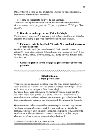 http://ivomaioli.110mb.com
32
De acordo com o tema do dia, em relação ao amor e a relacionamentos,
implemente as ferramentas e técnicas.
1) Torne-se consciente do nível de sua vibração
Técnica do dia: Quando você encontrar pessoas ou tiver experiências
afetivas durante o dia, pergunte-se: “O que eu gosto nisso?”, “O que é bom
nisso?”.
2) Desenhe os sonhos para a sua Caixa de Criação
Como eu quero me sentir? O que quero ter? Coloque na Caixa de Criação,
algumas notas sobre o que você quer vivenciar em suas relações.
3) Faça o exercício da Realidade Virtual – 30 segundos de uma cena
de contentamento
Qual é a época do ano? Que horário do dia? Onde (cenário interno ou
externo)? Quais são as pessoas de bom humor que estão nessa cena? O que
você vê, escuta, cheira, saboreia, sente, faz? Entre na cena. Sinta-se bem.
Saia da cena.
4) Gaste sua quantia virtual do jogo da prosperidade que você se
permitiu.
☺☺☺☺☺☺☺☺☺☺☺☺☺☺☺☺☺☺☺☺☺☺☺☺☺☺☺☺☺☺☺☺☺☺☺☺
Ritual Noturno:
Citação para a Noite:
Você está interagindo com alguém e você não pode ajudar, mas observe
como eles são. E conforme você os observa, oferece sua vibração interna
de forma a ser a ser uma parte forte dessa relação.
Por causa disso, você sente que a primeira impressão é a que fica. Pois
conforme vocês estão juntos, você emite vibração. E essa vibração é
normalmente reativada em todos os momentos em que estão juntos. Por
isso, encorajamos o processo que chamamos de Seguimento de Intenção.
Quando você reconhece que está se movendo para um novo seguimento,
você pára e pensa sobre quem você é, o que você tem a intenção de
realizar, como você quer se sentir. Posiciona seu próprio tom, assim pode
escolher o tom do que acontecerá naquela interação – melhor do que
observar alguém e se tornar uma parte daquela situação.
Abraham – San Antonia, TX, 20/Abril/2002
☺☺☺☺☺☺☺☺☺☺☺☺☺☺☺☺☺☺☺☺☺☺☺☺☺☺☺☺☺☺☺☺☺☺☺☺
 