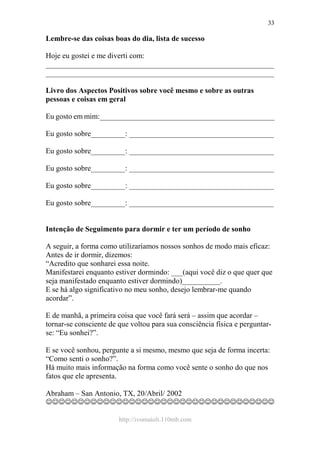 http://ivomaioli.110mb.com
33
Lembre-se das coisas boas do dia, lista de sucesso
Hoje eu gostei e me diverti com:
____________________________________________________________
____________________________________________________________
Livro dos Aspectos Positivos sobre você mesmo e sobre as outras
pessoas e coisas em geral
Eu gosto em mim:______________________________________________
Eu gosto sobre_________: ______________________________________
Eu gosto sobre_________: ______________________________________
Eu gosto sobre_________: ______________________________________
Eu gosto sobre_________: ______________________________________
Eu gosto sobre_________: ______________________________________
Intenção de Seguimento para dormir e ter um período de sonho
A seguir, a forma como utilizaríamos nossos sonhos de modo mais eficaz:
Antes de ir dormir, dizemos:
“Acredito que sonharei essa noite.
Manifestarei enquanto estiver dormindo: ___(aqui você diz o que quer que
seja manifestado enquanto estiver dormindo)__________.
E se há algo significativo no meu sonho, desejo lembrar-me quando
acordar”.
E de manhã, a primeira coisa que você fará será – assim que acordar –
tornar-se consciente de que voltou para sua consciência física e perguntar-
se: “Eu sonhei?”.
E se você sonhou, pergunte a si mesmo, mesmo que seja de forma incerta:
“Como senti o sonho?”.
Há muito mais informação na forma como você sente o sonho do que nos
fatos que ele apresenta.
Abraham – San Antonio, TX, 20/Abril/ 2002
☺☺☺☺☺☺☺☺☺☺☺☺☺☺☺☺☺☺☺☺☺☺☺☺☺☺☺☺☺☺☺☺☺☺☺☺
 