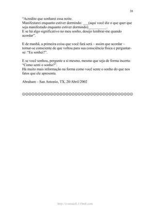 http://ivomaioli.110mb.com
38
“Acredito que sonharei essa noite.
Manifestarei enquanto estiver dormindo: ___(aqui você diz o que quer que
seja manifestado enquanto estiver dormindo)__________.
E se há algo significativo no meu sonho, desejo lembrar-me quando
acordar”.
E de manhã, a primeira coisa que você fará será – assim que acordar –
tornar-se consciente de que voltou para sua consciência física e perguntar-
se: “Eu sonhei?”.
E se você sonhou, pergunte a si mesmo, mesmo que seja de forma incerta:
“Como senti o sonho?”.
Há muito mais informação na forma como você sente o sonho do que nos
fatos que ele apresenta.
Abraham – San Antonio, TX, 20/Abril/2002
☺☺☺☺☺☺☺☺☺☺☺☺☺☺☺☺☺☺☺☺☺☺☺☺☺☺☺☺☺☺☺☺☺☺☺☺
 