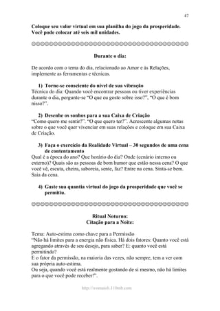 http://ivomaioli.110mb.com
47
Coloque seu valor virtual em sua planilha do jogo da prosperidade.
Você pode colocar até seis mil unidades.
☺☺☺☺☺☺☺☺☺☺☺☺☺☺☺☺☺☺☺☺☺☺☺☺☺☺☺☺☺☺☺☺☺☺☺☺
Durante o dia:
De acordo com o tema do dia, relacionado ao Amor e às Relações,
implemente as ferramentas e técnicas.
1) Torne-se consciente do nível de sua vibração
Técnica do dia: Quando você encontrar pessoas ou tiver experiências
durante o dia, pergunte-se “O que eu gosto sobre isso?”, “O que é bom
nisso?”.
2) Desenhe os sonhos para a sua Caixa de Criação
“Como quero me sentir?”. “O que quero ter?”. Acrescente algumas notas
sobre o que você quer vivenciar em suas relações e coloque em sua Caixa
de Criação.
3) Faça o exercício da Realidade Virtual – 30 segundos de uma cena
de contentamento
Qual é a época do ano? Que horário do dia? Onde (cenário interno ou
externo)? Quais são as pessoas de bom humor que estão nessa cena? O que
você vê, escuta, cheira, saboreia, sente, faz? Entre na cena. Sinta-se bem.
Saia da cena.
4) Gaste sua quantia virtual do jogo da prosperidade que você se
permitiu.
☺☺☺☺☺☺☺☺☺☺☺☺☺☺☺☺☺☺☺☺☺☺☺☺☺☺☺☺☺☺☺☺☺☺☺☺
Ritual Noturno:
Citação para a Noite:
Tema: Auto-estima como chave para a Permissão
“Não há limites para a energia não física. Há dois fatores: Quanto você está
agregando através de seu desejo, para saber? E: quanto você está
permitindo?
E o fator da permissão, na maioria das vezes, não sempre, tem a ver com
sua própria auto-estima.
Ou seja, quando você está realmente gostando de si mesmo, não há limites
para o que você pode receber!”.
 