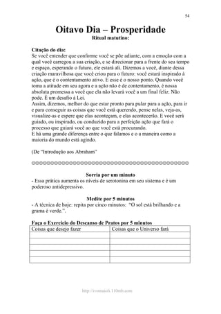 http://ivomaioli.110mb.com
54
Oitavo Dia – Prosperidade
Ritual matutino:
Citação do dia:
Se você entender que conforme você se põe adiante, com a emoção com a
qual você carregou a sua criação, e se direcionar para a frente do seu tempo
e espaço, esperando o futuro, ele estará ali. Dizemos a você, diante dessa
criação maravilhosa que você criou para o futuro: você estará inspirado à
ação, que é o contentamento ativo. E esse é o nosso ponto. Quando você
toma a atitude em seu agora e a ação não é de contentamento, é nossa
absoluta promessa a você que ela não levará você a um final feliz. Não
pode. É um desafio à Lei.
Assim, dizemos, melhor do que estar pronto para pular para a ação, para ir
e para conseguir as coisas que você está querendo, pense nelas, veja-as,
visualize-as e espere que elas aconteçam, e elas acontecerão. E você será
guiado, ou inspirado, ou conduzido para a perfeição ação que fará o
processo que guiará você ao que você está procurando.
E há uma grande diferença entre o que falamos e o a maneira como a
maioria do mundo está agindo.
(De “Introdução aos Abraham”
☺☺☺☺☺☺☺☺☺☺☺☺☺☺☺☺☺☺☺☺☺☺☺☺☺☺☺☺☺☺☺☺☺☺☺☺☺☺☺☺☺☺
Sorria por um minuto
- Essa prática aumenta os níveis de serotonina em seu sistema e é um
poderoso antidepressivo.
Medite por 5 minutos
- A técnica de hoje: repita por cinco minutos: “O sol está brilhando e a
grama é verde.”.
Faça o Exercício do Descanso de Pratos por 5 minutos
Coisas que desejo fazer Coisas que o Universo fará
 