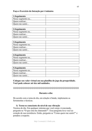 http://ivomaioli.110mb.com
65
Faça o Exercício da Intenção por 4 minutos
1.Seguimento
Nesse segmento eu...
Quero realizar...
Quero me sentir...
2.Seguimento
Nesse segmento eu...
Quero realizar...
Quero me sentir...
3.Seguimento
Nesse segmento eu...
Quero realizar...
Quero me sentir...
4.Seguimento
Nesse segmento eu...
Quero realizar...
Quero me sentir...
5.Seguimento
Nesse segmento eu...
Quero realizar...
Quero me sentir...
Coloque seu valor virtual em sua planilha do jogo da prosperidade.
Você pode colocar até dez mil unidades.
☺☺☺☺☺☺☺☺☺☺☺☺☺☺☺☺☺☺☺☺☺☺☺☺☺☺☺☺☺☺☺☺☺☺☺☺
Durante o dia:
De acordo com o tema do dia, em relação à Saúde, implemente as
ferramentas e técnicas.
1) Torne-se consciente do nível de sua vibração
Técnica do dia: Em qualquer sintoma que você esteja vivenciando,
pergunte-se “O que está me chateando?”. Essa pergunta leva você ao
coração de sua resistência. Então, pergunte-se “Como quero me sentir?” e
pondere a respeito.
 