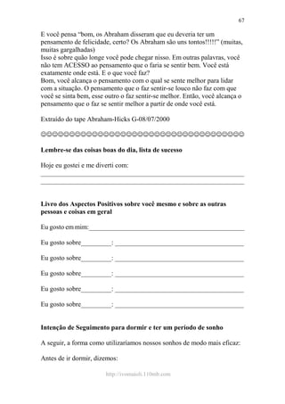 http://ivomaioli.110mb.com
67
E você pensa “bom, os Abraham disseram que eu deveria ter um
pensamento de felicidade, certo? Os Abraham são uns tontos!!!!!” (muitas,
muitas gargalhadas)
Isso é sobre quão longe você pode chegar nisso. Em outras palavras, você
não tem ACESSO ao pensamento que o faria se sentir bem. Você está
exatamente onde está. E o que você faz?
Bom, você alcança o pensamento com o qual se sente melhor para lidar
com a situação. O pensamento que o faz sentir-se louco não faz com que
você se sinta bem, esse outro o faz sentir-se melhor. Então, você alcança o
pensamento que o faz se sentir melhor a partir de onde você está.
Extraído do tape Abraham-Hicks G-08/07/2000
☺☺☺☺☺☺☺☺☺☺☺☺☺☺☺☺☺☺☺☺☺☺☺☺☺☺☺☺☺☺☺☺☺☺☺☺
Lembre-se das coisas boas do dia, lista de sucesso
Hoje eu gostei e me diverti com:
____________________________________________________________
____________________________________________________________
Livro dos Aspectos Positivos sobre você mesmo e sobre as outras
pessoas e coisas em geral
Eu gosto em mim:______________________________________________
Eu gosto sobre_________: ______________________________________
Eu gosto sobre_________: ______________________________________
Eu gosto sobre_________: ______________________________________
Eu gosto sobre_________: ______________________________________
Eu gosto sobre_________: ______________________________________
Intenção de Seguimento para dormir e ter um período de sonho
A seguir, a forma como utilizaríamos nossos sonhos de modo mais eficaz:
Antes de ir dormir, dizemos:
 