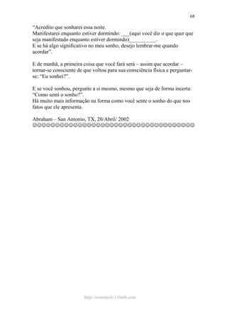 http://ivomaioli.110mb.com
68
“Acredito que sonharei essa noite.
Manifestarei enquanto estiver dormindo: ___(aqui você diz o que quer que
seja manifestado enquanto estiver dormindo)__________.
E se há algo significativo no meu sonho, desejo lembrar-me quando
acordar”.
E de manhã, a primeira coisa que você fará será – assim que acordar –
tornar-se consciente de que voltou para sua consciência física e perguntar-
se: “Eu sonhei?”.
E se você sonhou, pergunte a si mesmo, mesmo que seja de forma incerta:
“Como senti o sonho?”.
Há muito mais informação na forma como você sente o sonho do que nos
fatos que ele apresenta.
Abraham – San Antonio, TX, 20/Abril/ 2002
☺☺☺☺☺☺☺☺☺☺☺☺☺☺☺☺☺☺☺☺☺☺☺☺☺☺☺☺☺☺☺☺☺☺☺☺
 