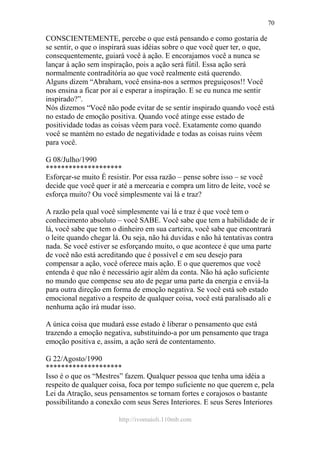 http://ivomaioli.110mb.com
70
CONSCIENTEMENTE, percebe o que está pensando e como gostaria de
se sentir, o que o inspirará suas idéias sobre o que você quer ter, o que,
consequentemente, guiará você à ação. E encorajamos você a nunca se
lançar à ação sem inspiração, pois a ação será fútil. Essa ação será
normalmente contraditória ao que você realmente está querendo.
Alguns dizem “Abraham, você ensina-nos a sermos preguiçosos!! Você
nos ensina a ficar por aí e esperar a inspiração. E se eu nunca me sentir
inspirado?”.
Nós dizemos “Você não pode evitar de se sentir inspirado quando você está
no estado de emoção positiva. Quando você atinge esse estado de
positividade todas as coisas vêem para você. Exatamente como quando
você se mantém no estado de negatividade e todas as coisas ruins vêem
para você.
G 08/Julho/1990
********************
Esforçar-se muito É resistir. Por essa razão – pense sobre isso – se você
decide que você quer ir até a mercearia e compra um litro de leite, você se
esforça muito? Ou você simplesmente vai lá e traz?
A razão pela qual você simplesmente vai lá e traz é que você tem o
conhecimento absoluto – você SABE. Você sabe que tem a habilidade de ir
lá, você sabe que tem o dinheiro em sua carteira, você sabe que encontrará
o leite quando chegar lá. Ou seja, não há duvidas e não há tentativas contra
nada. Se você estiver se esforçando muito, o que acontece é que uma parte
de você não está acreditando que é possível e em seu desejo para
compensar a ação, você oferece mais ação. E o que queremos que você
entenda é que não é necessário agir além da conta. Não há ação suficiente
no mundo que compense seu ato de pegar uma parte da energia e enviá-la
para outra direção em forma de emoção negativa. Se você está sob estado
emocional negativo a respeito de qualquer coisa, você está paralisado ali e
nenhuma ação irá mudar isso.
A única coisa que mudará esse estado é liberar o pensamento que está
trazendo a emoção negativa, substituindo-a por um pensamento que traga
emoção positiva e, assim, a ação será de contentamento.
G 22/Agosto/1990
********************
Isso é o que os “Mestres” fazem. Qualquer pessoa que tenha uma idéia a
respeito de qualquer coisa, foca por tempo suficiente no que querem e, pela
Lei da Atração, seus pensamentos se tornam fortes e corajosos o bastante
possibilitando a conexão com seus Seres Interiores. E seus Seres Interiores
 