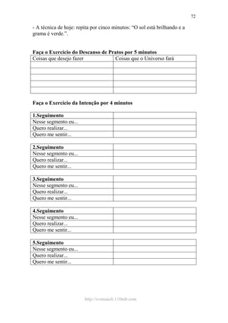 http://ivomaioli.110mb.com
72
- A técnica de hoje: repita por cinco minutos: “O sol está brilhando e a
grama é verde.”.
Faça o Exercício do Descanso de Pratos por 5 minutos
Coisas que desejo fazer Coisas que o Universo fará
Faça o Exercício da Intenção por 4 minutos
1.Seguimento
Nesse segmento eu...
Quero realizar...
Quero me sentir...
2.Seguimento
Nesse segmento eu...
Quero realizar...
Quero me sentir...
3.Seguimento
Nesse segmento eu...
Quero realizar...
Quero me sentir...
4.Seguimento
Nesse segmento eu...
Quero realizar...
Quero me sentir...
5.Seguimento
Nesse segmento eu...
Quero realizar...
Quero me sentir...
 