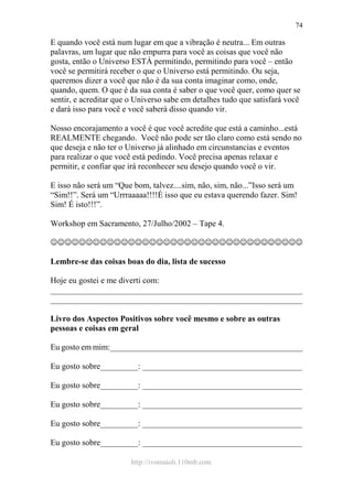 http://ivomaioli.110mb.com
74
E quando você está num lugar em que a vibração é neutra... Em outras
palavras, um lugar que não empurra para você as coisas que você não
gosta, então o Universo ESTÁ permitindo, permitindo para você – então
você se permitirá receber o que o Universo está permitindo. Ou seja,
queremos dizer a você que não é da sua conta imaginar como, onde,
quando, quem. O que é da sua conta é saber o que você quer, como quer se
sentir, e acreditar que o Universo sabe em detalhes tudo que satisfará você
e dará isso para você e você saberá disso quando vir.
Nosso encorajamento a você é que você acredite que está a caminho...está
REALMENTE chegando. Você não pode ser tão claro como está sendo no
que deseja e não ter o Universo já alinhado em circunstancias e eventos
para realizar o que você está pedindo. Você precisa apenas relaxar e
permitir, e confiar que irá reconhecer seu desejo quando você o vir.
E isso não será um “Que bom, talvez....sim, não, sim, não...”Isso será um
“Sim!!”. Será um “Urrraaaaa!!!!É isso que eu estava querendo fazer. Sim!
Sim! É isto!!!”.
Workshop em Sacramento, 27/Julho/2002 – Tape 4.
☺☺☺☺☺☺☺☺☺☺☺☺☺☺☺☺☺☺☺☺☺☺☺☺☺☺☺☺☺☺☺☺☺☺☺☺
Lembre-se das coisas boas do dia, lista de sucesso
Hoje eu gostei e me diverti com:
____________________________________________________________
____________________________________________________________
Livro dos Aspectos Positivos sobre você mesmo e sobre as outras
pessoas e coisas em geral
Eu gosto em mim:______________________________________________
Eu gosto sobre_________: ______________________________________
Eu gosto sobre_________: ______________________________________
Eu gosto sobre_________: ______________________________________
Eu gosto sobre_________: ______________________________________
Eu gosto sobre_________: ______________________________________
 