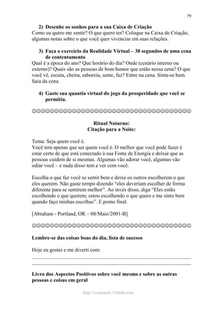 http://ivomaioli.110mb.com
79
2) Desenhe os sonhos para a sua Caixa de Criação
Como eu quero me sentir? O que quero ter? Coloque na Caixa de Criação,
algumas notas sobre o que você quer vivenciar em suas relações.
3) Faça o exercício da Realidade Virtual – 30 segundos de uma cena
de contentamento
Qual é a época do ano? Que horário do dia? Onde (cenário interno ou
externo)? Quais são as pessoas de bom humor que estão nessa cena? O que
você vê, escuta, cheira, saboreia, sente, faz? Entre na cena. Sinta-se bem.
Saia da cena.
4) Gaste sua quantia virtual do jogo da prosperidade que você se
permitiu.
☺☺☺☺☺☺☺☺☺☺☺☺☺☺☺☺☺☺☺☺☺☺☺☺☺☺☺☺☺☺☺☺☺☺☺☺
Ritual Noturno:
Citação para a Noite:
Tema: Seja quem você é.
Você tem apenas que ser quem você é. O melhor que você pode fazer é
estar certo de que está conectado à sua Fonte de Energia e deixar que as
pessoas cuidem de si mesmas. Algumas vão adorar você, algumas vão
odiar você – e nada disso tem a ver com você.
Escolha o que faz você se sentir bem e deixe os outros escolherem o que
eles querem. Não gaste tempo dizendo “eles deveriam escolher de forma
diferente para se sentirem melhor”. Ao invés disso, diga “Eles estão
escolhendo o que querem; estou escolhendo o que quero e me sinto bem
quando faço minhas escolhas”. E ponto final.
[Abraham - Portland, OR – 08/Maio/2001-B]
☺☺☺☺☺☺☺☺☺☺☺☺☺☺☺☺☺☺☺☺☺☺☺☺☺☺☺☺☺☺☺☺☺☺☺☺
Lembre-se das coisas boas do dia, lista de sucesso
Hoje eu gostei e me diverti com:
____________________________________________________________
____________________________________________________________
Livro dos Aspectos Positivos sobre você mesmo e sobre as outras
pessoas e coisas em geral
 