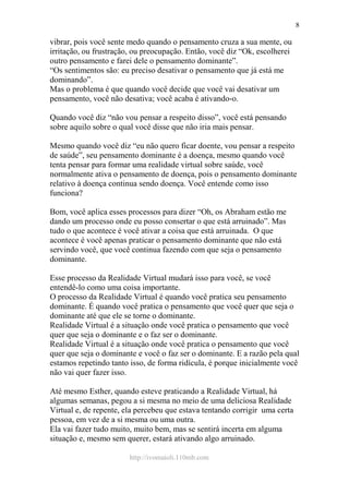 http://ivomaioli.110mb.com
8
vibrar, pois você sente medo quando o pensamento cruza a sua mente, ou
irritação, ou frustração, ou preocupação. Então, você diz “Ok, escolherei
outro pensamento e farei dele o pensamento dominante”.
“Os sentimentos são: eu preciso desativar o pensamento que já está me
dominando”.
Mas o problema é que quando você decide que você vai desativar um
pensamento, você não desativa; você acaba é ativando-o.
Quando você diz “não vou pensar a respeito disso”, você está pensando
sobre aquilo sobre o qual você disse que não iria mais pensar.
Mesmo quando você diz “eu não quero ficar doente, vou pensar a respeito
de saúde”, seu pensamento dominante é a doença, mesmo quando você
tenta pensar para formar uma realidade virtual sobre saúde, você
normalmente ativa o pensamento de doença, pois o pensamento dominante
relativo à doença continua sendo doença. Você entende como isso
funciona?
Bom, você aplica esses processos para dizer “Oh, os Abraham estão me
dando um processo onde eu posso consertar o que está arruinado”. Mas
tudo o que acontece é você ativar a coisa que está arruinada. O que
acontece é você apenas praticar o pensamento dominante que não está
servindo você, que você continua fazendo com que seja o pensamento
dominante.
Esse processo da Realidade Virtual mudará isso para você, se você
entendê-lo como uma coisa importante.
O processo da Realidade Virtual é quando você pratica seu pensamento
dominante. É quando você pratica o pensamento que você quer que seja o
dominante até que ele se torne o dominante.
Realidade Virtual é a situação onde você pratica o pensamento que você
quer que seja o dominante e o faz ser o dominante.
Realidade Virtual é a situação onde você pratica o pensamento que você
quer que seja o dominante e você o faz ser o dominante. E a razão pela qual
estamos repetindo tanto isso, de forma ridícula, é porque inicialmente você
não vai quer fazer isso.
Até mesmo Esther, quando esteve praticando a Realidade Virtual, há
algumas semanas, pegou a si mesma no meio de uma deliciosa Realidade
Virtual e, de repente, ela percebeu que estava tentando corrigir uma certa
pessoa, em vez de a si mesma ou uma outra.
Ela vai fazer tudo muito, muito bem, mas se sentirá incerta em alguma
situação e, mesmo sem querer, estará ativando algo arruinado.
 