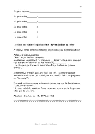 http://ivomaioli.110mb.com
80
Eu gosto em mim:______________________________________________
Eu gosto sobre_________: ______________________________________
Eu gosto sobre_________: ______________________________________
Eu gosto sobre_________: ______________________________________
Eu gosto sobre_________: ______________________________________
Eu gosto sobre_________: ______________________________________
Intenção de Seguimento para dormir e ter um período de sonho
A seguir, a forma como utilizaríamos nossos sonhos de modo mais eficaz:
Antes de ir dormir, dizemos:
“Acredito que sonharei essa noite.
Manifestarei enquanto estiver dormindo: ___(aqui você diz o que quer que
seja manifestado enquanto estiver dormindo)__________.
E se há algo significativo no meu sonho, desejo lembrar-me quando
acordar”.
E de manhã, a primeira coisa que você fará será – assim que acordar –
tornar-se consciente de que voltou para sua consciência física e perguntar-
se: “Eu sonhei?”.
E se você sonhou, pergunte a si mesmo, mesmo que seja de forma incerta:
“Como senti o sonho?”.
Há muito mais informação na forma como você sente o sonho do que nos
fatos que ele apresenta.
Abraham – San Antonio, TX, 20/Abril/ 2002
☺☺☺☺☺☺☺☺☺☺☺☺☺☺☺☺☺☺☺☺☺☺☺☺☺☺☺☺☺☺☺☺☺☺☺☺
 