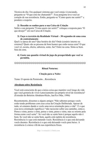 http://ivomaioli.110mb.com
83
Técnica do dia: Em qualquer sintoma que você esteja vivenciando,
pergunte-se “O que está me chateando?”. Essa pergunta leva você ao
coração de sua resistência. Então, pergunte-se “Como quero me sentir?” e
pondere a respeito.
2) Desenhe os sonhos para a sua Caixa de Criação
Sobre a sua pergunta “Como quero me sentir?” coloque a resposta para “O
que desejo?” em sua Caixa de Criação.
3) Faça o exercício da Realidade Virtual – 30 segundos de uma cena
de contentamento
Qual é a época do ano? Que horário do dia? Onde (cenário interno ou
externo)? Quais são as pessoas de bom humor que estão nessa cena? O que
você vê, escuta, cheira, saboreia, sente, faz? Entre na cena. Sinta-se bem.
Saia da cena.
4) Gaste sua quantia virtual do jogo da prosperidade que você se
permitiu.
☺☺☺☺☺☺☺☺☺☺☺☺☺☺☺☺☺☺☺☺☺☺☺☺☺☺☺☺☺☺☺☺☺☺☺☺
Ritual Noturno:
Citação para a Noite:
Tema: O oposto da Permissão....Resistência
Abraham sobre Resistência
Você está consciente de que a única coisa que mantém você longe da vida
que você gostaria de viver é precisamente seu próprio nível de resistência?
(Extraído do Boletim Abraham-Hicks, Jan/Fev/Mar, 1996)
Recentemente, dissemos a alguns amigos “Não sabemos porque vocês
estão tendo problemas com essa coisa da Criação Deliberada. Apesar de
tudo, só estamos dando a vocês uma nova orientação para a vida”. E o que
essa nova orientação significa é “não raciocine sobre seu caminho, sinta-o.
Pense e sinta, pense e sinta, pense e sinta, pense e sinta, mas se oriente pela
forma como você sente”. Se você não se sente bem é porque aquilo não é
bom. Se você não se sente bem, aquilo está repleto de resistência.
Resistência é o que está matando vocês. Resistência é o que está deixando
vocês doentes. Resistência é o que está deixando vocês para baixo. A
resistência é a única vilã da sua experiência física.
 