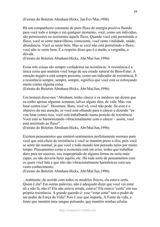 http://ivomaioli.110mb.com
84
(Extrato do Boletim Abraham-Hicks, Jan/Fev/Mar,1996)
Há um companheiro constante de puro fluxo de energia positiva fluindo
para você todo o tempo e em qualquer momento, você, como um indivíduo,
são permissores ou resistentes àquele fluxo. Quando você está permitindo o
fluxo, você se sente maravilhoso, consciente, você sente vitalidade, saúde,
abundancia. Você se sente bem. Mas se você não está permitindo o fluxo,
você não se sente bem. É a respeito disso que é o medo, a vergonha, a
dúvida.
(Extrato do Boletim Abraham-Hicks, Abr/Mai/Jun,1996)
Essas três coisas são sempre verdadeiras na resistência: A resistência é a
única coisa que mantém você longe de seu estado natural de Bem-Estar; A
emoção negativa está sempre presente, como um indicador de resistência; E
a resistência sempre, sempre, sempre, significa que você está se esforçando
muito contra alguma coisa.
(Extrato do Boletim Abraham-Hicks, Abr/Mai/Jun,1996)
Um homem disse-nos “Abraham, tenho câncer e os médicos me dizem que
eu tenho apenas algumas semanas, talvez alguns dias, de vida. Mas vou
lutar contra isso”. Dissemos: Bom, você vê, você não pode. Se esse é o
objetivo da sua atenção, se você está olhando para o câncer e dizendo “eu
vou lutar contra isso, você está trabalhando numa posição de resistência.
Você está se harmonizando vibracionalmente com o câncer – assim, você
está resistindo ao fluxo”.
(Extrato do Boletim Abraham-Hicks, Abr/Mai/Jun,1996)
Existem pensamentos que emitem sentimentos perfeitamente normais para
você que está cheio de resistência e você se mantém preso a eles, pois você
se sente tão normal, já que você e todo mundo tem pensado neles por muito
tempo. Pensamentos como a economia está em crise, tenho que trabalhar
duro para ter sucesso, sou inapropriado de alguma forma ou seria mais
capaz, eu não deveria fazer aquilo, etc. Há toda sorte de pensamentos com
os quais você luta e que não são vibracionalmente harmônicos com seu
vasto conhecimento.
(Extrato do Boletim Abraham-Hicks, Abr/Mai/Jun,1996)
...realmente, de acordo com todos os modelos físicos, ela estava certa.
Quem é ela? Em outras palavras, não é adequado dizer que você vai estar
ali e não lá, não é? Ela não estava errada, estava? Ela estava “certa” em sua
própria resistência. A grande questão é: esse “estar certa” tem o poder de
me podar da Força da Vida? Pois é isso que importa. A Fonte da vida, a
fonte que mantém meu sangue pulsando, que mantém minhas células
 