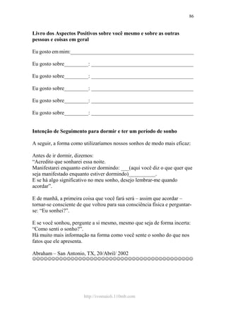 http://ivomaioli.110mb.com
86
Livro dos Aspectos Positivos sobre você mesmo e sobre as outras
pessoas e coisas em geral
Eu gosto em mim:______________________________________________
Eu gosto sobre_________: ______________________________________
Eu gosto sobre_________: ______________________________________
Eu gosto sobre_________: ______________________________________
Eu gosto sobre_________: ______________________________________
Eu gosto sobre_________: ______________________________________
Intenção de Seguimento para dormir e ter um período de sonho
A seguir, a forma como utilizaríamos nossos sonhos de modo mais eficaz:
Antes de ir dormir, dizemos:
“Acredito que sonharei essa noite.
Manifestarei enquanto estiver dormindo: ___(aqui você diz o que quer que
seja manifestado enquanto estiver dormindo)__________.
E se há algo significativo no meu sonho, desejo lembrar-me quando
acordar”.
E de manhã, a primeira coisa que você fará será – assim que acordar –
tornar-se consciente de que voltou para sua consciência física e perguntar-
se: “Eu sonhei?”.
E se você sonhou, pergunte a si mesmo, mesmo que seja de forma incerta:
“Como senti o sonho?”.
Há muito mais informação na forma como você sente o sonho do que nos
fatos que ele apresenta.
Abraham – San Antonio, TX, 20/Abril/ 2002
☺☺☺☺☺☺☺☺☺☺☺☺☺☺☺☺☺☺☺☺☺☺☺☺☺☺☺☺☺☺☺☺☺☺☺☺☺☺☺☺☺☺
 