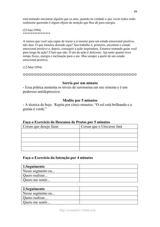 http://ivomaioli.110mb.com
88
está tentando encontrar alguém que os ame, quando na verdade o que vocês todos estão
realmente querendo é algum objeto de atenção que lhes dê pura energia.
(23/Jan/1994)
*****************
A menos que você seja capaz de trazer a si mesmo para um estado emocional positivo,
não atue. O que estamos dizendo aqui? Seu trabalho é, primeiro, encontrar o estado
emocional positivo e, depois, conseguir a ação inspiradora. Estamos tentando guiar você
para longe da ação? Claro que não. O ato da ação é delicioso. Aja tanto quanto tiver
tempo físico, energia e inclinação para o ato. Mas sempre a partir de um estado
emocional positivo.
(12/Mar/1994)
☺☺☺☺☺☺☺☺☺☺☺☺☺☺☺☺☺☺☺☺☺☺☺☺☺☺☺☺☺☺☺☺☺☺☺☺☺☺☺☺☺☺
Sorria por um minuto
- Essa prática aumenta os níveis de serotonina em seu sistema e é um
poderoso antidepressivo.
Medite por 5 minutos
- A técnica de hoje: Repita por cinco minutos: “O sol está brilhando e a
grama é verde.”
Faça o Exercício do Descanso de Pratos por 5 minutos
Coisas que desejo fazer Coisas que o Universo fará
Faça o Exercício da Intenção por 4 minutos
1.Seguimento
Nesse segmento eu...
Quero realizar...
Quero me sentir...
2.Seguimento
Nesse segmento eu...
Quero realizar...
Quero me sentir...
 