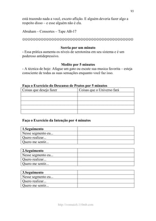 http://ivomaioli.110mb.com
93
está trazendo nada a você, exceto aflição. E alguém deveria fazer algo a
respeito disso – e esse alguém não é ela.
Abraham – Consortes – Tape AB-17
☺☺☺☺☺☺☺☺☺☺☺☺☺☺☺☺☺☺☺☺☺☺☺☺☺☺☺☺☺☺☺☺☺☺☺☺☺☺☺☺☺☺
Sorria por um minuto
- Essa prática aumenta os níveis de serotonina em seu sistema e é um
poderoso antidepressivo.
Medite por 5 minutos
- A técnica de hoje: Afague um gato ou escute sua musica favorita – esteja
consciente de todas as suas sensações enquanto você faz isso.
Faça o Exercício do Descanso de Pratos por 5 minutos
Coisas que desejo fazer Coisas que o Universo fará
Faça o Exercício da Intenção por 4 minutos
1.Seguimento
Nesse segmento eu...
Quero realizar...
Quero me sentir...
2.Seguimento
Nesse segmento eu...
Quero realizar...
Quero me sentir...
3.Seguimento
Nesse segmento eu...
Quero realizar...
Quero me sentir...
 