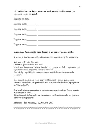 http://ivomaioli.110mb.com
96
Livro dos Aspectos Positivos sobre você mesmo e sobre as outras
pessoas e coisas em geral
Eu gosto em mim:______________________________________________
Eu gosto sobre_________: ______________________________________
Eu gosto sobre_________: ______________________________________
Eu gosto sobre_________: ______________________________________
Eu gosto sobre_________: ______________________________________
Eu gosto sobre_________: ______________________________________
Intenção de Seguimento para dormir e ter um período de sonho
A seguir, a forma como utilizaríamos nossos sonhos de modo mais eficaz:
Antes de ir dormir, dizemos:
“Acredito que sonharei essa noite.
Manifestarei enquanto estiver dormindo: ___(aqui você diz o que quer que
seja manifestado enquanto estiver dormindo)__________.
E se há algo significativo no meu sonho, desejo lembrar-me quando
acordar”.
E de manhã, a primeira coisa que você fará será – assim que acordar –
tornar-se consciente de que voltou para sua consciência física e perguntar-
se: “Eu sonhei?”.
E se você sonhou, pergunte a si mesmo, mesmo que seja de forma incerta:
“Como senti o sonho?”.
Há muito mais informação na forma como você sente o sonho do que nos
fatos que ele apresenta.
Abraham – San Antonio, TX, 20/Abril/ 2002
☺☺☺☺☺☺☺☺☺☺☺☺☺☺☺☺☺☺☺☺☺☺☺☺☺☺☺☺☺☺☺☺☺☺☺☺
 