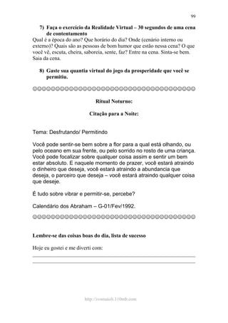 http://ivomaioli.110mb.com
99
7) Faça o exercício da Realidade Virtual – 30 segundos de uma cena
de contentamento
Qual é a época do ano? Que horário do dia? Onde (cenário interno ou
externo)? Quais são as pessoas de bom humor que estão nessa cena? O que
você vê, escuta, cheira, saboreia, sente, faz? Entre na cena. Sinta-se bem.
Saia da cena.
8) Gaste sua quantia virtual do jogo da prosperidade que você se
permitiu.
☺☺☺☺☺☺☺☺☺☺☺☺☺☺☺☺☺☺☺☺☺☺☺☺☺☺☺☺☺☺☺☺☺☺☺☺
Ritual Noturno:
Citação para a Noite:
Tema: Desfrutando/ Permitindo
Você pode sentir-se bem sobre a flor para a qual está olhando, ou
pelo oceano em sua frente, ou pelo sorrido no rosto de uma criança.
Você pode focalizar sobre qualquer coisa assim e sentir um bem
estar absoluto. E naquele momento de prazer, você estará atraindo
o dinheiro que deseja, você estará atraindo a abundancia que
deseja, o parceiro que deseja – você estará atraindo qualquer coisa
que deseje.
É tudo sobre vibrar e permitir-se, percebe?
Calendário dos Abraham – G-01/Fev/1992.
☺☺☺☺☺☺☺☺☺☺☺☺☺☺☺☺☺☺☺☺☺☺☺☺☺☺☺☺☺☺☺☺☺☺☺☺
Lembre-se das coisas boas do dia, lista de sucesso
Hoje eu gostei e me diverti com:
____________________________________________________________
____________________________________________________________
 