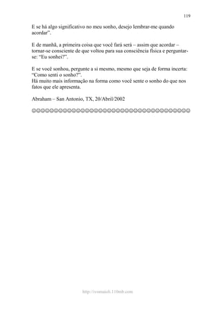 http://ivomaioli.110mb.com
119
E se há algo significativo no meu sonho, desejo lembrar-me quando
acordar”.
E de manhã, a primeira coisa que você fará será – assim que acordar –
tornar-se consciente de que voltou para sua consciência física e perguntar-
se: “Eu sonhei?”.
E se você sonhou, pergunte a si mesmo, mesmo que seja de forma incerta:
“Como senti o sonho?”.
Há muito mais informação na forma como você sente o sonho do que nos
fatos que ele apresenta.
Abraham – San Antonio, TX, 20/Abril/2002
☺☺☺☺☺☺☺☺☺☺☺☺☺☺☺☺☺☺☺☺☺☺☺☺☺☺☺☺☺☺☺☺☺☺☺☺
 