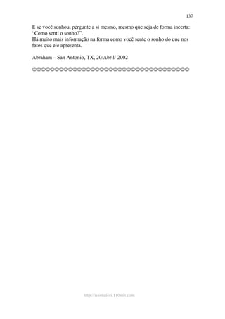 http://ivomaioli.110mb.com
137
E se você sonhou, pergunte a si mesmo, mesmo que seja de forma incerta:
“Como senti o sonho?”.
Há muito mais informação na forma como você sente o sonho do que nos
fatos que ele apresenta.
Abraham – San Antonio, TX, 20/Abril/ 2002
☺☺☺☺☺☺☺☺☺☺☺☺☺☺☺☺☺☺☺☺☺☺☺☺☺☺☺☺☺☺☺☺☺☺☺
 