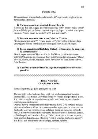 http://ivomaioli.110mb.com
146
Durante o dia:
De acordo com o tema do dia, relacionado à Prosperidade, implemente as
ferramentas e técnicas.
1) Torne-se consciente do nível de sua vibração
Técnica do dia: Em relação às condições ao seu redor, como você se sente?
Se a realidade que você observa não é o que você quer, pondere por alguns
minutos. “Como quero me sentir?” e “O que quero ter?”.
5) Desenhe os sonhos para a sua Caixa de Criação
“Como quero me sentir?”. “O que quero ter?”. Se você tiver tempo, faça
um pequeno roteiro sobre qualquer tema para sua Caixa de Criação.
6) Faça o exercício da Realidade Virtual – 30 segundos de uma cena
de contentamento
Qual é a época do ano? Que horário do dia? Onde (cenário interno ou
externo)? Quais são as pessoas de bom humor que estão nessa cena? O que
você vê, escuta, cheira, saboreia, sente, faz? Entre na cena. Sinta-se bem.
Saia da cena.
7) Gaste sua quantia virtual do jogo da prosperidade que você se
permitiu.
☺☺☺☺☺☺☺☺☺☺☺☺☺☺☺☺☺☺☺☺☺☺☺☺☺☺☺☺☺☺☺☺☺☺☺☺
Ritual Noturno:
Citação para a Noite:
Tema: Encontre algo pelo qual sentir-se feliz.
Durante todo o dia, todos os dias, você está se abastecendo de desejos
vibracionais. E as Forças Universais estão recebendo e respondendo a isso.
E a Lei da Atração está administrando tudo isso. Você está recebendo
respostas constantemente.
Quando Jerry e Esther estavam dirigindo pela Ponte Golden Gate, a cidade
estava muito bonita. O sol estava começando a aparecer e os raios estavam
brilhando sobre as construções da cidade; e havia um nevoeiro cobrindo
tudo, e a combinação do fundo cinzento da cidade com as luzes nas janelas,
refletidas pelo sol, e o róseo do céu...Esther quase parou o carro na ponte
para usufruir daquela cena. Ela disse “você já viu algo tão bonito assim?”.
Ela disse “vou me lembrar disso sempre, sempre, sempre”.
 