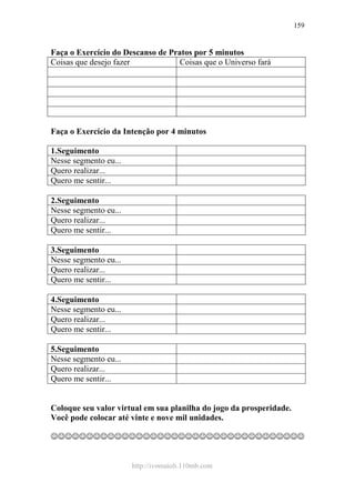 http://ivomaioli.110mb.com
159
Faça o Exercício do Descanso de Pratos por 5 minutos
Coisas que desejo fazer Coisas que o Universo fará
Faça o Exercício da Intenção por 4 minutos
1.Seguimento
Nesse segmento eu...
Quero realizar...
Quero me sentir...
2.Seguimento
Nesse segmento eu...
Quero realizar...
Quero me sentir...
3.Seguimento
Nesse segmento eu...
Quero realizar...
Quero me sentir...
4.Seguimento
Nesse segmento eu...
Quero realizar...
Quero me sentir...
5.Seguimento
Nesse segmento eu...
Quero realizar...
Quero me sentir...
Coloque seu valor virtual em sua planilha do jogo da prosperidade.
Você pode colocar até vinte e nove mil unidades.
☺☺☺☺☺☺☺☺☺☺☺☺☺☺☺☺☺☺☺☺☺☺☺☺☺☺☺☺☺☺☺☺☺☺☺☺
 