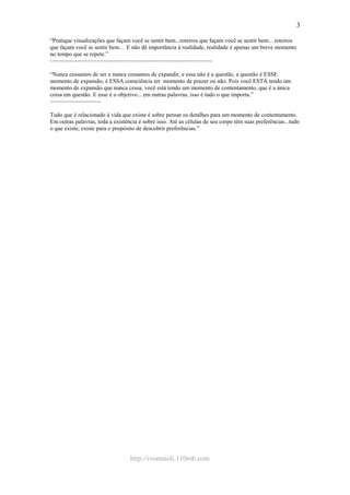 http://ivomaioli.110mb.com
3
“Pratique visualizações que façam você se sentir bem...roteiros que façam você se sentir bem... roteiros
que façam você se sentir bem… E não dê importância à realidade, realidade é apenas um breve momento
no tempo que se repete.”
~~~~~~~~~~~~~~~~~~~~~~~~~~~~~~~~~~~~~~~~~~~~~~~~~~~
“Nunca cessamos de ser e nunca cessamos de expandir, e essa não é a questão, a questão é ESSE
momento de expansão, é ESSA consciência ter momento de prazer ou não. Pois você ESTÁ tendo um
momento de expansão que nunca cessa, você está tendo um momento de contentamento, que é a única
coisa em questão. E esse é o objetivo... em outras palavras, isso é tudo o que importa.”
~~~~~~~~~~~~~~~~
Tudo que é relacionado à vida que existe é sobre pensar os detalhes para um momento de contentamento.
Em outras palavras, toda a existência é sobre isso. Até as células de seu corpo têm suas preferências...tudo
o que existe, existe para o propósito de descobrir preferências.”
 