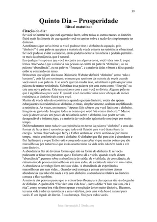 http://ivomaioli.110mb.com
39
Quinto Dia – Prosperidade
Ritual matutino:
Citação do dia:
Se você se centrar no que está querendo fazer, sobre todas as outras razoes, o dinheiro
fluirá mais facilmente do que quando você se centrar sobre a razão do simplesmente ter
dinheiro.
Acreditamos que seria ótimo se você pudesse tirar o dinheiro da equação, pois
“dinheiro” é uma palavra que para a maioria de vocês esbarra na resistência vibracional.
Se você pudesse evitar o conceito, então poderia evitar a resistência e poderia permitir-
se mais da abundância, que é natural.
Em qualquer tempo em que você se centra em alguma coisa, você vibra isso. E o que
temos observado é que a maioria das pessoas se centra na palavra “dinheiro”, ou na
palavra “abundância”, ou na palavra “finanças”, e a maioria delas vibram a falta quando
estão se centrando em nisso.
Brincamos que algum dia nosso Dicionário Webster definirá “dinheiro” como “não o
bastante”, pois há um sentimento comum que sentimos da maioria de vocês quando
vocês usam essa palavra. E se vocês querem mudar isso, substituam a palavra por uma
palavra de menor resistência. Substitua essa palavra por uma outra como “Energia” ou
crie uma nova palavra. Crie uma palavra com a qual você se divirta. Alguma palavra
que é significativa para você. E quando você encontrar uma nova vibração de menor
resistência, o dinheiro fluirá para você.
Muitos de vocês não são econômicos quando querem dinheiro, vocês são apenas
esbanjadores na resistência ao dinheiro, e então, simploriamente, acabam amplificando
a resistência. As vezes, ensinamos: “Apenas fale sobre o que você fará com o dinheiro,
Imagine-se gastando. Imagine todas as coisas que você fará com o dinheiro.”. Mas se
você já desenvolveu um pouco de resistência sobre o dinheiro, isso poder ser um
desagradável e irritante jogo, e a maioria de vocês não agüentarão esse jogo por muito
tempo.
Deliberadamente tente reduzir sua resistência em torno da palavra “dinheiro” e uma das
formas de fazer isso é reconhecer que tudo está fluindo para você dessa fonte de
energia. Temos observado que Jerry e Esther sentem-se, e têm sentido-se por muito
tempo, muito confortáveis com o dinheiro. O dinheiro que flui para eles é abundante e
flui facilmente e o que Esther está começando a perceber é que muitas coisas que são
maravilhosas por natureza e que estão acontecendo na vida deles não têm nada a ver
com dinheiro.
A abundância flui de diversas formas que não na forma do dinheiro. E se vocês
pudessem se focar nos presentes que o Universo dá a vocês, quando vocês dizem
“abundância”, pensem sobre a abundância de saúde, de vitalidade, de consciência, de
entusiasmo, de pessoas maravilhosas em suas vidas, de escritos de amor em suas vidas.
A abundância de trafego livre em suas vidas. A abundância de experiências
maravilhosas em suas vidas... Quando você começa a pensar em termos dessas
abundancias que não têm nada a ver com dinheiro, a abundancia relativa ao dinheiro
começa a fluir também.
A maioria das pessoas pensa que as coisas boas fluem para elas apenas através do ganho
de dinheiro. Alguém dirá “Ela vive uma vida boa”, outros dirão “Claro que sim, ela é
rica”, como se uma boa vida fosse apenas o resultado de ter muito dinheiro. Dizemos,
ter uma vida é não ter resistência a uma vida boa, pois uma vida boa é natural para
vocês. É um legado de direito. É sua herança. Flui para todos vocês.
 
